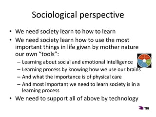 • We need society learn to how to learn
• We need society learn how to use the most
important things in life given by mother nature
our own “tools”:
– Learning about social and emotional intelligence
– Learning process by knowing how we use our brains
– And what the importance is of physical care
– And most important we need to learn society is in a
learning process
• We need to support all of above by technology
Sociological perspective
 
