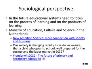 • In the future educational systems need to focus
on the process of learning and on the products of
learning
• Ministry of Education, Culture and Science in the
Netherlands
– New Ambition Science: more connection with society
and business
– Our society is changing rapidly. How do we ensure
that a child who goes to school, well prepared for the
society and the labor market in 2032?
– # onderwijs2032 - The future of primary and
secondary education
Sociological perspective
 