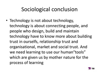 Sociological conclusion
• Technology is not about technology,
technology is about connecting people, and
people who design, build and maintain
technology have to know more about building
trust in ourselfs, relationship trust and
organisational, market and social trust. And
we need learning to use our human“tools”
which are given us by mother nature for the
process of learning
 