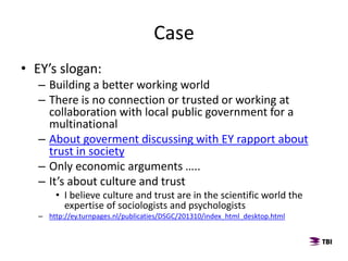 Case
• EY’s slogan:
– Building a better working world
– There is no connection or trusted or working at
collaboration with local public government for a
multinational
– About goverment discussing with EY rapport about
trust in society
– Only economic arguments …..
– It’s about culture and trust
• I believe culture and trust are in the scientific world the
expertise of sociologists and psychologists
– http://ey.turnpages.nl/publicaties/DSGC/201310/index_html_desktop.html
 