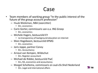 Case
• Team members of working group “In the public interest of the
future of the group account profession”
– Huub Wieleman, NBA (voorzitter)
• Drs. economics
– Carin Gorter, commissaris van o.a. ING Groep
• Drs. economics
– Michele Hagers, bestuurslid EY ​
• no transparency of background education on internet
– Marc Hogeboom, bestuurslid KPMG
• Drs. economics
– Joris Joppe, partner Coney
• Drs. Accountancy
– Arnout van Kempen, Wildschut
• Drs. Register accountant
– Michael de Ridder, bestuurslid PwC
• Drs, RA, economics and accountancy
– Margot Scheltema, commissaris en oud-cfo Shell Nederland
• Drs. Legal and international affairs
 