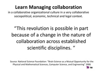 Learn Managing collaboration
in a collaborative organizational culture in a very collaborative
sociopolitical, economic, technical and legal context.
“This revolution is possible in part
because of a change in the nature of
collaboration across established
scientific disciplines. “
Source: National Science Foundation: “Brain Science as a Mutual Opportunity for the
Physical and Mathematical Sciences, Computer Science, and Engineering” 2006
 