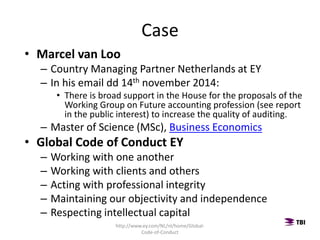 Case
• Marcel van Loo
– Country Managing Partner Netherlands at EY
– In his email dd 14th november 2014:
• There is broad support in the House for the proposals of the
Working Group on Future accounting profession (see report
in the public interest) to increase the quality of auditing.
– Master of Science (MSc), Business Economics
• Global Code of Conduct EY
– Working with one another
– Working with clients and others
– Acting with professional integrity
– Maintaining our objectivity and independence
– Respecting intellectual capital
http://www.ey.com/NL/nl/home/Global-
Code-of-Conduct
 