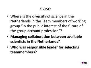 Case
• Where is the diversity of science in the
Netherlands in the Team members of working
group “In the public interest of the future of
the group account profession”?
• Managing collaboration between available
scientists in the Netherlands?
• Who was responsible leader for selecting
teammembers?
 