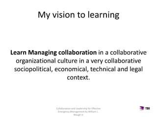 My vision to learning
Learn Managing collaboration in a collaborative
organizational culture in a very collaborative
sociopolitical, economical, technical and legal
context.
Collaboration and Leadership for Effective
Emergency Management by William L .
Waugh Jr.
 