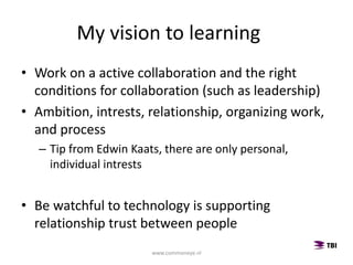 • Work on a active collaboration and the right
conditions for collaboration (such as leadership)
• Ambition, intrests, relationship, organizing work,
and process
– Tip from Edwin Kaats, there are only personal,
individual intrests
• Be watchful to technology is supporting
relationship trust between people
My vision to learning
www.commoneye.nl
 