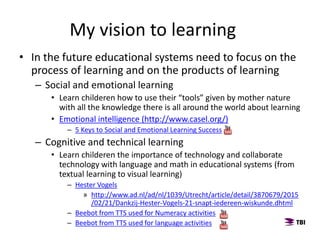 • In the future educational systems need to focus on the
process of learning and on the products of learning
– Social and emotional learning
• Learn childeren how to use their “tools” given by mother nature
with all the knowledge there is all around the world about learning
• Emotional intelligence (http://www.casel.org/)
– 5 Keys to Social and Emotional Learning Success
– Cognitive and technical learning
• Learn childeren the importance of technology and collaborate
technology with language and math in educational systems (from
textual learning to visual learning)
– Hester Vogels
» http://www.ad.nl/ad/nl/1039/Utrecht/article/detail/3870679/2015
/02/21/Dankzij-Hester-Vogels-21-snapt-iedereen-wiskunde.dhtml
– Beebot from TTS used for Numeracy activities
– Beebot from TTS used for language activities
My vision to learning
 