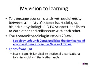 • To overcome economic crisis we need diversity
between scientists of economist, sociologist,
historian, psychologist (IQ EQ science), and listen
to each other and collaborate with each other.
• The economist-sociologist ratio is 20-to-1
– Sociology unfound: Contextualizing the dominance of
economist mentions in the New York Times.
• Learn from TBI
– Learn from his juridical institutional organizational
form in society in the Netherlands
My vision to learning
 