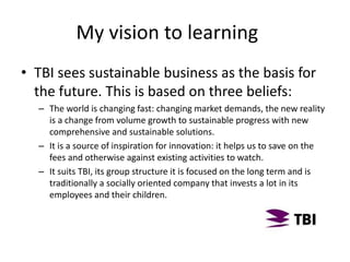 • TBI sees sustainable business as the basis for
the future. This is based on three beliefs:
– The world is changing fast: changing market demands, the new reality
is a change from volume growth to sustainable progress with new
comprehensive and sustainable solutions.
– It is a source of inspiration for innovation: it helps us to save on the
fees and otherwise against existing activities to watch.
– It suits TBI, its group structure it is focused on the long term and is
traditionally a socially oriented company that invests a lot in its
employees and their children.
My vision to learning
 