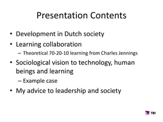 Presentation Contents
• Development in Dutch society
• Learning collaboration
– Theoretical 70-20-10 learning from Charles Jennings
• Sociological vision to technology, human
beings and learning
– Example case
• My advice to leadership and society
 