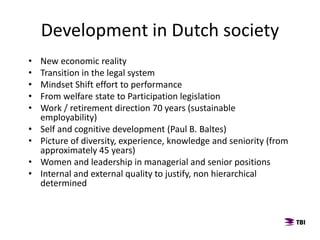 Development in Dutch society
• New economic reality
• Transition in the legal system
• Mindset Shift effort to performance
• From welfare state to Participation legislation
• Work / retirement direction 70 years (sustainable
employability)
• Self and cognitive development (Paul B. Baltes)
• Picture of diversity, experience, knowledge and seniority (from
approximately 45 years)
• Women and leadership in managerial and senior positions
• Internal and external quality to justify, non hierarchical
determined
 