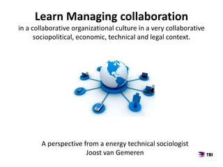Learn Managing collaboration
in a collaborative organizational culture in a very collaborative
sociopolitical, economic, technical and legal context.
A perspective from a energy technical sociologist
Joost van Gemeren
 