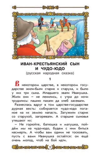 10
ИВАН-КРЕСТЬЯНСКИЙ СЫН
И ЧУДО-ЮДО
(русская народная сказка)
1
В некотором царстве, в некотором госу-
дарстве жили-были старик и старуха, и было
у них три сына. Младшего звали Иванушка.
Жили они – не ленились, с утра до ночи
трудились: пашню пахали да хлеб засевали.
Разнеслась вдруг в том царстве-государстве
дурная весть: собирается чудо-юдо пога-
ное на их землю напасть. Затужили старик
со старухой, загоревали. А старшие сыновья
утешают их:
– Не горюйте, батюшка и матушка, пой-
дём мы на чудо-юдо, будем с ним биться
насмерть. А чтобы вам одним не тосковать,
пусть с вами Иванушка остаётся: он ещё
очень молод, чтоб на бой идти.
 