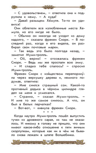 100
– С удовольствием, – ответила она и под-
рулила к нему. – А куда?
– Давай разыщем Хе’муля. То-то он уди-
вится!
Они облетели все излюбленные места Хе-
муля, но его нигде не было.
– Обычно он никогда не уходит из дому
надолго, – сказала фрекен Снорк. – В по-
следний раз, когда я его видела, он раз-
бирал свои почтовые марки.
– Так ведь это было полгода назад, –
заметил Муми-тролль.
– Ой, верно! – отозвалась фрекен
Снорк. – Ведь мы же проспали всю зиму.
– И сладко тебе спалось? – спросил
Муми-тролль.
Фрекен Снорк с изя’ществом перепорхну’-
ла через верхушку дерева и, немного по-
думав, ответила:
– Мне снился страшный сон. Какой-то
противный дядька в чёрном цилиндре гля-
дел на меня и усмехался.
– Странно, – сказал Муми-тролль. –
И мне то же самое снилось. А что, он
был в белых перчатках?
– Вот-вот, – кивнула фрекен Снорк.
* * *
Когда наутро Муми-тролль пошёл выпустить
тучки из дровяного сарая, их там не оказа-
лось. И никому в голову не пришло, что они
имеют какое-либо отношение к пяти яичным
скорлупкам, которые как ни в чём не быва-
ло снова лежали в шляпе Волшебника.
 