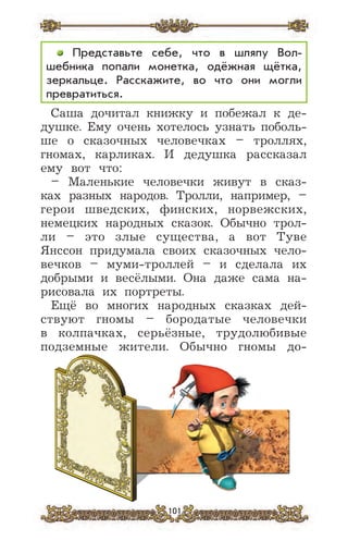 101
Представьте себе, что в шляпу Вол-
шебника попали монетка, одёжная щётка,
зеркальце. Расскажите, во что они могли
превратиться.
Саша дочитал книжку и побежал к де-
душке. Ему очень хотелось узнать поболь-
ше о сказочных человечках – троллях,
гномах, карликах. И дедушка рассказал
ему вот что:
– Маленькие человечки живут в сказ-
ках разных народов. Тролли, например, –
герои шведских, финских, норвежских,
немецких народных сказок. Обычно трол-
ли – это злые существа, а вот Туве
Янссон придумала своих сказочных чело-
вечков – муми-троллей – и сделала их
добрыми и весёлыми. Она даже сама на-
рисовала их портреты.
Ещё во многих народных сказках дей-
ствуют гномы – бородатые человечки
в колпачках, серьёзные, трудолюбивые
подземные жители. Обычно гномы до-
 