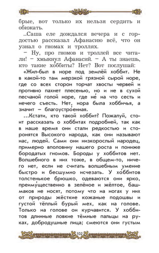 102
брые, вот только их нельзя сердить и
обижать.
...Саша еле дождался вечера и с гор-
достью рассказал Афанасию всё, что он
узнал о гномах и троллях.
– Ну, про гномов и троллей все чита-
ли! – хмыкнул Афанасий. – А ты знаешь,
кто такие хо
,
ббиты? Нет? Вот послушай:
«Жил-был в норе под землёй хоббит. Не
в какой-то там мерзкой грязной сырой норе,
где со всех сторон торчат хвосты червей и
противно пахнет плесенью, но и не в сухой
песчаной голой норе, где не
,
на что сесть и
нечего съесть. Нет, нора была хоббичья, а
значит – благоустро
,
енная.
...Кстати, кто такой хоббит? Пожалуй, сто-
ит рассказать о хоббитах подробней, так как
в наше время они стали редкостью и сто-
ронятся Высокого народа, как они называют
нас, людей. Сами они низкорослый народец,
примерно вполовину нашего роста и пониже
бородатых гномов. Бороды у хоббитов нет.
Волшебного в них тоже, в общем-то, ниче-
го нет, если не считать волшебным умение
быстро и бесшумно исчезать. У хо
,
ббитов
толстенькое брюшко, одеваются они ярко,
преиму
,
щественно в зелёное и жёлтое, баш-
маков не носят, потому что на ногах у них
от природы жёсткие кожаные подошвы и
густой тёплый бурый мех, как на голове.
Только на голове он курчавится. У хобби-
тов длинные ловкие тёмные пальцы на ру-
ках, добродушные лица; смеются они густым
 