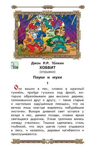 104
Джон Р.Р. То
,
лкин
ХОББИТ
(отрывки)
Пауки и мухи
1
Они вошли в лес, словно в мрачный
тунне’ль, пройдя гуськом под а’ркой, ко-
торую образо’вывали два высоких дерева,
склонившихся друг к другу, – такие старые
и настолько заду’шенные плющом, что на
ветках лишь кое-где виднелись побуре’вшие
листочки. Вскоре дневной свет остался у
входа в лес, далеко позади, словно яркая
светящаяся дырочка. Узкая тропинка вилась
между стволами. Тишина сделалась столь
глубокой, что звук шагов гулко отдавался
в лесу, и казалось, деревья нагибаются и
прислушиваются.
 