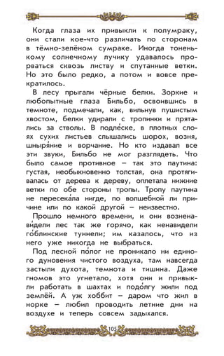105
Когда глаза их привыкли к полумраку,
они стали кое-что различать по сторонам
в тёмно-зелёном сумраке. Иногда тонень-
кому солнечному лучику удавалось про-
рваться сквозь листву и спутанные ветки.
Но это было редко, а потом и вовсе пре-
кратилось.
В лесу прыгали чёрные белки. Зоркие и
любопытные глаза Бильбо, освоившись в
темноте, подмечали, как, вильнув пушистым
хвостом, белки удирали с тропинки и прята-
лись за стволы. В подле’ске, в плотных сло-
ях сухих листьев слышались шорох, возня,
шныря’ние и ворчание. Но кто издавал все
эти звуки, Бильбо не мог разглядеть. Что
было самое противное – так это паутина:
густая, необыкновенно толстая, она протяги-
валась от дерева к дереву, оплетала нижние
ветки по обе стороны тропы. Тропу паутина
не пересека’ла нигде, по волшебной ли при-
чине или по какой другой – неизвестно.
Прошло немного времени, и они вознена-
ви’дели лес так же горячо, как ненавидели
го’блинские туннели; им казалось, что из
него уже никогда не выбраться.
Под лесной по’лог не проникало ни едино-
го дуновения чистого воздуха, там навсегда
застыли духота, темнота и тишина. Даже
гномов это угнетало, хотя они и привык-
ли работать в шахтах и подо’лгу жили под
землёй. А уж хоббит – даром что жил в
норке – любил проводить летние дни на
воздухе и теперь совсем задыхался.
 