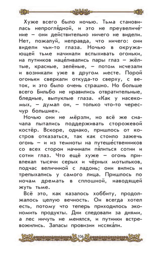 106
Хуже всего было ночью. Тьма станови-
лась непрогля’дной, и это не преувеличе’-
ние – они действительно ничего не видели.
Нет, пожалуй, неправда, что ничего: они
видели чьи-то глаза. Ночью в окружа-
ющей тьме начинали вспыхивать огоньки,
на путников наце’ливались пары глаз – жёл-
тые, красные, зелёные, – потом исчезали
и возникали уже в другом месте. Порой
огоньки сверкали откуда-то сверху, с ве-
ток, и это было очень страшно. Но больше
всего Бильбо не нравились отвратительные,
бледные, выпуклые глаза. «Как у насеко-
мых, – думал он, – только что-то черес-
чур большие».
Ночью они не мёрзли, но всё же сна-
чала пытались поддерживать сторожевой
костёр. Вскоре, однако, пришлось от ко-
стров отказаться, так как стоило зажечь
огонь – и из темноты на путеше’ственников
со всех сторон начинали пя’литься сотни и
сотни глаз. Что ещё хуже – огонь при-
влекал тысячи серых и чёрных мотыльков,
подчас величиной с ладонь; они вились и
трепыхались у самого лица. Пришлось по
ночам дремать в сплошной, наводящей
жуть тьме.
Всё это, как казалось хоббиту, продол-
жалось целую вечность. Он всегда хотел
есть, потому что теперь приходилось эко-
номить продукты. Дни следовали за днями,
а лес ничуть не менялся, и путники встре-
вожились. Запасы провизии иссяка’ли.
 