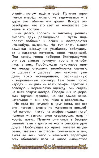108
огонёк, потом ещё и ещё. Путники торо-
пились вперёд, нима’ло не заду’мываясь – а
вдруг это гоблины или тролли. Вскоре они
разобрали, что это свет от множества фа-
келов и костров.
Они долго спорили и наконец решили
выслать двух разведчиков – пусть под-
ползут поближе к огням и постараются
что-нибудь выяснить. Но тут опять вышла
заминка: никому не улыбалось заблудить-
ся и навсегда потерять своих товарищей.
Под конец голод поборол благоразу’мие:
они все вместе покинули тропу и углуби-
лись в лес. Проблуждав некоторое вре-
мя между стволами, перебираясь ощупью
от дерева к дереву, они наконец уви-
дели ярко освещённую, расчищенную
и вы’ровненную полянку. Там было полно
народу – ни дать ни взять эльфы! Одетые в
зелёную и коричневую одежду, они сидели
на пнях вокруг костра. Позади них на дере-
вьях торчали факелы, но что самое заме-
чательное – они ели, пили и веселились.
Но едва они ступили в круг света, как все
огни погасли, словно по мановению волшеб-
ной палочки, кто-то из эльфов поддал ногой
поленья – взвился сноп сверкающих искр и
костёр потух. Путники очутились в беспро-
све’тной тьме и долго не могли отыскать друг
друга. Проблуждав во мраке, налетая на де-
ревья, хватаясь за стволы, спотыкаясь о пни,
аукая во весь голос и наверняка перебудив
всех обитателей леса на много километров
 