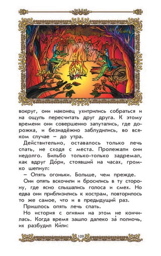 109
вокруг, они наконец ухитрились собраться и
на ощупь пересчитать друг друга. К этому
времени они совершенно запутались, где до-
рожка, и безнадёжно заблудились, во вся-
ком случае – до утра.
Действительно, оставалось только лечь
спать, не сходя с места. Пролежали они
недолго. Бильбо только-только задремал,
как вдруг До’ри, стоявший на часах, гром-
ко шепнул:
– Опять огоньки. Больше, чем прежде.
Они опять вскочили и бросились в ту сторо-
ну, где ясно слышались голоса и смех. Но
едва они приблизились к кострам, повторилось
то же самое, что и в предыдущий раз.
Пришлось опять лечь спать.
Но история с огнями на этом не кончи-
лась. Когда время зашло далеко за
,
полночь,
их разбудил Ки’ли:
 