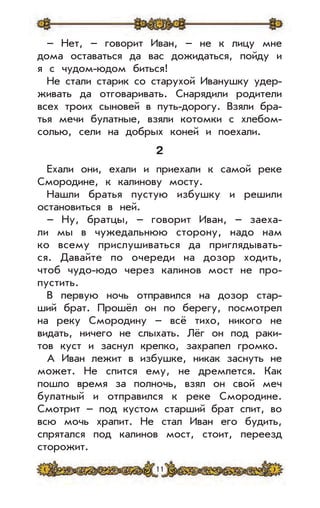 11
– Нет, – говорит Иван, – не к лицу мне
дома оставаться да вас дожидаться, пойду и
я с чудом-юдом биться!
Не стали старик со старухой Иванушку удер-
живать да отговаривать. Снарядили родители
всех троих сыновей в путь-дорогу. Взяли бра-
тья мечи булатные, взяли котомки с хлебом-
солью, сели на добрых коней и поехали.
2
Ехали они, ехали и приехали к самой реке
Смородине, к калинову мосту.
Нашли братья пустую избушку и решили
остановиться в ней.
– Ну, братцы, – говорит Иван, – заеха-
ли мы в чужедальнюю сторону, надо нам
ко всему прислушиваться да приглядывать-
ся. Давайте по очереди на дозор ходить,
чтоб чудо-юдо через калинов мост не про-
пустить.
В первую ночь отправился на дозор стар-
ший брат. Прошёл он по берегу, посмотрел
на реку Смородину – всё тихо, никого не
видать, ничего не слыхать. Лёг он под раки-
тов куст и заснул крепко, захрапел громко.
А Иван лежит в избушке, никак заснуть не
может. Не спится ему, не дремлется. Как
пошло время за полночь, взял он свой меч
булатный и отправился к реке Смородине.
Смотрит – под кустом старший брат спит, во
всю мочь храпит. Не стал Иван его будить,
спрятался под калинов мост, стоит, переезд
сторожит.
 