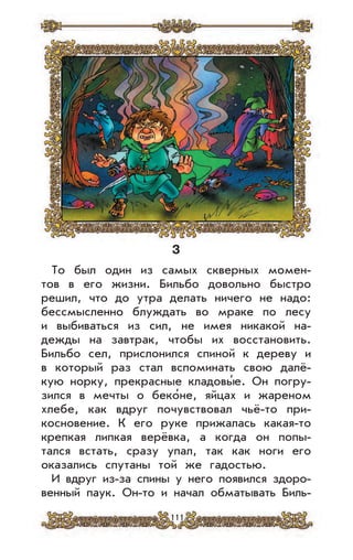 111
3
То был один из самых скверных момен-
тов в его жизни. Бильбо довольно быстро
решил, что до утра делать ничего не надо:
бессмысленно блуждать во мраке по лесу
и выбиваться из сил, не имея никакой на-
дежды на завтрак, чтобы их восстановить.
Бильбо сел, прислонился спиной к дереву и
в который раз стал вспоминать свою далё-
кую норку, прекрасные кладовы’е. Он погру-
зился в мечты о беко’не, яйцах и жареном
хлебе, как вдруг почувствовал чьё-то при-
косновение. К его руке прижалась какая-то
крепкая липкая верёвка, а когда он попы-
тался встать, сразу упал, так как ноги его
оказались спутаны той же гадостью.
И вдруг из-за спины у него появился здоро-
венный паук. Он-то и начал обматывать Биль-
 
