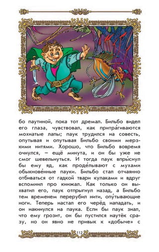 112
бо паутиной, пока тот дремал. Бильбо видел
его глаза, чувствовал, как притра’гиваются
мохнатые лапы; паук трудился на совесть,
опутывая и опутывая Бильбо своими мерз-
кими нитями. Хорошо, что Бильбо вовремя
очнулся, – ещё минута, и он бы уже не
смог шевельнуться. И тогда паук впры’снул
бы ему яд, как проде’лывают с мухами
обыкнове’нные пауки. Бильбо стал отчаянно
отбиваться от гадкой твари кулаками и вдруг
вспомнил про кинжал. Как только он вы-
хватил его, паук отпрыгнул назад, а Бильбо
тем временем перерубил нити, опу’тывающие
ноги. Теперь настал его черёд нападать, и
он накинулся на паука. Если бы паук знал,
что ему грозит, он бы пустился наутёк сра-
зу, но он явно не привык к «добыче» с
 