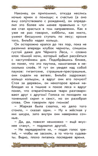 114
Наконец он припомнил, откуда неслись
ночью крики о помощи; к счастью (а оно
ему сопу’тствовало с рождения), он опреде-
лил это более или менее правильно и тут
же стал красться в том направлении. Как я
уже не раз говорил, хоббиты, как никто,
умеют бесшумно ступать по лесу; кроме
того, Бильбо надел кольцо.
Он осторожно крался до тех пор, пока не
различил впереди клубок черноты, слишком
густой даже для Чёрного Леса, – словно
клок тёмной ночи, который забыл рассе’яться
с наступле’нием дня. Подобра’вшись ближе,
он понял, что это паутина, намотанная в не-
сколько слоёв. И тут он увидел над собой
пауков: гигантские, страшные-престрашные,
они сидели на ветвях. Бильбо задрожал:
кольцо кольцом, а вдруг они его почуют?
Стоя за деревом, он некоторое время на-
блюдал их в тишине и покое леса и вдруг
понял, что отврати’тельные твари разговари-
вают друг с другом! Голоса их походили на
тоненький скрип и свист, но он разобрал
слова. Они говорили про гномов!
– Жаркая была схватка, но дело того
стоило, – сказал один. – Ну и жёсткая у
них шкура, зато внутри они наверняка соч-
ные.
– Да, да, повисят немножко – ещё вкус-
нее станут, – подхватил другой.
– Не передержи’те их, – подал голос тре-
тий, – чтобы не засохли, а то что-то худова-
ты. Видно, плохо питались последнее время.
 