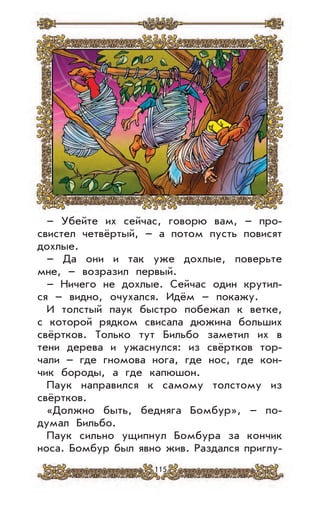 115
– Убейте их сейчас, говорю вам, – про-
свистел четвёртый, – а потом пусть повисят
дохлые.
– Да они и так уже дохлые, поверьте
мне, – возразил первый.
– Ничего не дохлые. Сейчас один крутил-
ся – видно, очухался. Идём – покажу.
И толстый паук быстро побежал к ветке,
с которой рядком свисала дюжина больших
свёртков. Только тут Бильбо заметил их в
тени дерева и ужаснулся: из свёртков тор-
чали – где гномова нога, где нос, где кон-
чик бороды, а где капюшон.
Паук направился к самому толстому из
свёртков.
«Должно быть, бедняга Бомбур», – по-
думал Бильбо.
Паук сильно ущипнул Бомбура за кончик
носа. Бомбур был явно жив. Раздался приглу-
 