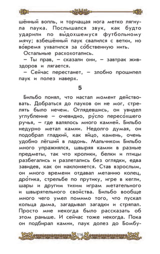 116
шённый вопль, и торчащая нога метко лягну-
ла паука. Послышался звук, как будто
ударили по вы’дохшемуся футбольному
мячу; взбешённый паук свалился с ветки, но
во’время ухватился за со’бственную нить.
Остальные расхохотались.
– Ты прав, – сказали они, – завтрак жив-
здоров и лягается.
– Сейчас перестанет, – злобно прошипел
паук и полез наверх.
5
Бильбо понял, что настал момент действо-
вать. Добраться до пауков он не мог, стре-
лять было нечем. Оглядевшись, он увидел
углубление – очевидно, ру’сло пересо’хшего
ручья, – где валялось много камней. Бильбо
недурно метал камни. Недолго думая, он
подобрал гладкий, как яйцо, камень, очень
удобно лёгший в ладонь. Мальчиком Бильбо
много упражнялся, швыряя камни в разные
предметы, так что кролики, белки и птицы
разбегались и разлетались без оглядки, едва
завидев, как он наклоняется. Став взрослым,
он много времени отдавал метанию колец,
дро’тика, стрельбе по прутику, игре в кегли,
шары и другим тихим играм метательного
и швырятельного свойства. Бильбо вообще
много чего умел помимо того, что пускал
кольца дыма, загадывал загадки и стряпал.
Просто мне некогда было рассказать об
этом раньше. И сейчас тоже некогда. Пока
он подбирал камни, паук долез до Бомбу-
 