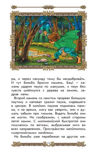 117
ра, и через секунду тому бы несдоброва’ть.
И тут Бильбо бросил камень. Бац! – ка-
мень ударил паука по макушке, и паук без
чувств шлёпнулся с дерева на землю, за-
драв лапы.
Второй камень со свистом прорвал большую
паутину и наповал сразил паука, сидевшего
в центре. В коло’нии пауков поднялась пани-
ка, и на время, могу вас уверить, они и ду-
мать забыли про гномов. Видеть Бильбо они
не могли. Но сообразили, с какой стороны
летят камни. С молниено’сной быстротой они
помчались по веткам, выбрасывая нити во
всех направлениях. Простра’нство напо’лнилось
смертоно’сными каче’лями.
Но Бильбо уже перебежал на другое ме-
 