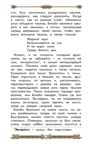 118
сто. Ему захотелось раздразнить пауков,
раззадо’рить, как следует разозли’ть. Когда
к месту, где он раньше стоял, сбежалось
штук пятьдесят пауков, Бильбо принялся швы-
рять в них камнями, а потом, приплясывая
между деревьями, запел песню, чтобы при-
влечь внимание пауков, а также гномов:
Жирный паук
Взгромозди’лся на сук
И не видит меня
Среди белого дня.
Может, и не слишком складная драз-
нилка, но не забывайте – он сочинил её
сам, экспро’мтом*, в самый неподходя’щий
момент. Песенка своё дело сделала: пока
он пел, кидался камнями и топал ногами,
буквально все пауки бросились к нему.
Одни спрыгнули и бежали по земле, дру-
гие мчались по веткам и, раскачиваясь,
перепрыгивали с дерева на дерево, тре-
тьи переки’дывали новые нити через тёмное
простра’нство. Пауки оказались гораздо про-
ворнее, чем Бильбо ожидал. Очень уж они
разозлились. Во-первых, им не понравились
камни, во-вторых, пауки терпеть не могут,
когда им говорят «жирный паук».
Бильбо бросился на новое место, но па-
уки разбежались теперь по всей поляне и
быстренько начали плести паутину между
стволами. Очевидно, замысел их был таков:
очень скоро хоббит немину’емо очути’тся в
*Экспро
,
мт – сразу, без подготовки.
 