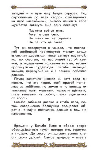 119
западне’ – и путь ему будет отрезан. Но,
окружённый со всех сторон охо’тящимися
на него насеко’мыми, Бильбо нашёл в себе
мужество затянуть ещё одну песенку:
Паутины вьётся нить,
Мне готовят сети,
Но меня им не скрутить
Ни за что на свете.
Тут он повернулся и увидел, что послед-
ний свободный промежуток между двумя
высокими деревьями тоже затянут паутиной,
но, по счастью, не настоящей густой сет-
кой, а отдельными толстыми нитями, на’спех
протя’нутыми туда-сюда. Бильбо вытащил
кинжал, перерубил их и с пением побежал
дальше.
Пауки заметили кинжал и, хотя вряд ли
поняли, что это такое, всей оравой погна-
лись за хоббитом по земле и по ветвям; их
мохнатые лапы мелькали, челюсти щёлкали,
глаза вылезали из орби’т, пауки задыхались
от ярости.
Бильбо забежал далеко в глубь леса, по-
том совершенно бесшумно прокрался об-
ратно, а пауки помчались дальше в том же
направлении.
6
Времени у Бильбо было в обрез: скоро
обескура’женные пауки, потеряв его, вернутся
к гномам. До этого он должен успеть спа-
сти своих друзей. Самое трудное – влезть
 