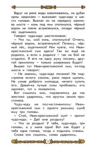 12
Вдруг на реке воды взволновались, на дубах
орлы закричали – выезжает чудо-юдо о ше-
сти головах. Выехал он на середину калино-
ва моста – конь под ним споткнулся, чёрный
ворон на плече встрепенулся, позади чёрный
пёс ощетинился.
Говорит чудо-юдо шестиголовое:
– Что ты, мой конь, споткнулся? Отчего,
чёрный ворон, встрепенулся? Почему, чёр-
ный пёс, ощетинился? Или чуете, что Иван-
крестьянский сын здесь? Так он ещё не
родился, а если и родился – так на бой не
сгодился. Я его на одну руку посажу, дру-
гой прихлопну – только мокренько будет!
Вышел тут Иван-крестьянский сын, из-под
моста и говорит:
– Не хвались, чудо-юдо поганое! Не под-
стрелив ясного сокола, рано перья щипать.
Не узнав доброго молодца, нечего хулить
его. Давай-ка лучше силы пробовать; кто
одолеет, тот и похвалится.
Вот сошлись они, поравнялись да так
жестоко ударились, что кругом земля про-
стонала.
Чуду-юду не посчастливилось: Иван-
крестьянский сын с одного размаху сшиб
ему три головы.
– Стой, Иван-крестьянский сын! – кричит
чудо-юдо. – Дай мне роздыху!
– Что за роздых! У тебя, чудо-юдо, три
головы, а у меня одна! Вот как будет у
тебя одна голова, тогда и отдыхать станем.
Снова они сошлись, снова ударились.
 