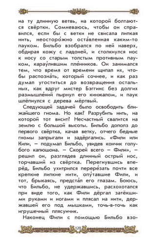 120
на ту длинную ветвь, на которой болтают-
ся свёртки. Сомневаюсь, чтобы он спра-
вился, если бы с ветки не свисала липкая
нить, неосторо’жно оста’вленная каким-то
пауком. Бильбо взобрался по ней наверх,
обдирая кожу с ладоней, и столкнулся нос
к носу со старым толстым противным пау-
ком, карау’лившим пле’нников. Он занимался
тем, что время от времени щипал их, что-
бы распозна’ть, который сочнее, и как раз
думал угоститься до возвращения осталь-
ных, как вдруг мистер Бэггинс без долгих
размышле’ний пырнул его кинжалом, и паук
шлёпнулся с дерева мёртвый.
Следующей задачей было освободить бли-
жайшего гнома. Но как? Разрубить нить, на
которой тот висит? Несчастный свалится на
землю с большой высоты. Бильбо дополз до
первого свёртка, качая ветку, отчего бедные
гномы запрыгали и задёргались. «Фили или
Кили, – подумал Бильбо, увидев кончик голу-
бого капюшона. – Скорей всего – Фили», –
решил он, разглядев длинный острый нос,
торчавший из свёртка. Перегнувшись впе-
рёд, Бильбо ухитрился перере’зать почти все
крепкие липкие нити, опу’тавшие Фили, и
тот, брыкаясь, предста’л его глазам. Боюсь,
что Бильбо, не удержавшись, расхохотался
при виде того, как Фили дёргал затёкши-
ми руками и ногами и плясал на нити, дер-
жавшей его под мышками, точь-в-точь как
игрушечный плясунчик.
Наконец Фили с помощью Бильбо взо-
 