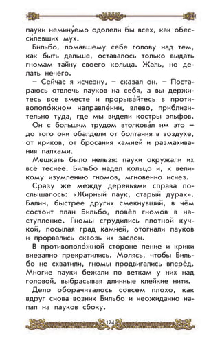 124
пауки немину’емо одолели бы всех, как обес-
си’левших мух.
Бильбо, ломавшему себе голову над тем,
как быть дальше, оставалось только выдать
гномам тайну своего кольца. Жаль, но де-
лать нечего.
– Сейчас я исчезну, – сказал он. – Поста-
раюсь отвлечь пауков на себя, а вы держи-
тесь все вместе и прорыва’йтесь в проти-
вополо’жном направле’нии, влево, приблизи-
тельно туда, где мы видели костры эльфов.
Он с большим трудом втолкова’л им это –
до того они обалдели от болтания в воздухе,
от криков, от бросания камней и размахива-
ния палками.
Мешкать было нельзя: пауки окружали их
всё теснее. Бильбо надел кольцо и, к вели-
кому изумлению гномов, мгновенно исчез.
Сразу же между деревьями справа по-
слышалось: «Жирный паук, старый дурак».
Балин, быстрее других смекнувший, в чём
состоит план Бильбо, повёл гномов в на-
ступление. Гномы сгрудились плотной куч-
кой, посылая град камней, отогнали пауков
и прорвались сквозь их заслон.
В противополо’жной стороне пение и крики
внезапно прекратились. Молясь, чтобы Биль-
бо не схватили, гномы продвигались вперёд.
Многие пауки бежали по веткам у них над
головой, выбрасывая длинные клейкие нити.
Дело оборачивалось совсем плохо, как
вдруг снова возник Бильбо и неожиданно на-
пал на пауков сбоку.
 
