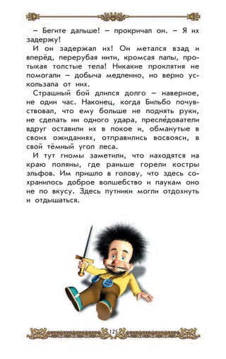 125
– Бегите дальше! – прокричал он. – Я их
задержу!
И он задержал их! Он метался взад и
вперёд, перерубая нити, кромсая лапы, про-
тыкая толстые тела! Никакие проклятия не
помогали – добыча медленно, но верно ус-
кользала от них.
Страшный бой длился долго – наверное,
не один час. Наконец, когда Бильбо почув-
ствовал, что ему больше не поднять руки,
не сделать ни одного удара, пресле’дователи
вдруг оставили их в покое и, обманутые в
своих ожиданиях, отправились восвояси, в
свой тёмный угол леса.
И тут гномы заметили, что находятся на
краю поляны, где раньше горели костры
эльфов. Им пришло в голову, что здесь со-
хранилось доброе волшебство и паукам оно
не по вкусу. Здесь путники могли отдохнуть
и отдышаться.
 