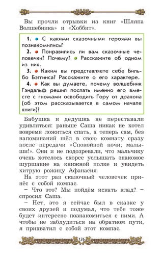 126
Вы прочли отрывки из книг «Шляпа
Волшебника» и «Хоббит».
1. С какими сказочными героями вы
познакомились?
2. Понравились ли вам сказочные че-
ловечки? Почему? Расскажите об одном
из них.
3. Каким вы представляете себе Биль-
бо Бэггинса? Расскажите о его характере.
4. Как вы думаете, почему волшебник
Гэндальф решил послать именно его вме-
сте с гномами освободить Гору от дракона
(об этом рассказывается в самом начале
книги)?
Бабушка и дедушка не переставали
удивляться: раньше Саша никак не хотел
вовремя ложиться спать, а теперь сам, без
напоминаний шёл в свою комнату сразу
после передачи «Спокойной ночи, малы-
ши!». Они и не подозревали, что мальчику
очень хотелось скорее услышать знакомое
шуршание на книжной полке и увидеть
хитрую рожицу Афанасия.
На этот раз сказочный человечек при-
нёс с собой компас.
– Что это? Мы пойдём искать клад? –
спросил Саша.
– Нет, это я сейчас был в сказке у
своих друзей и подумал, что тебе тоже
будет интересно познакомиться с ними. А
чтобы не заблудиться на обратном пути,
я прихватил с собой этот компас.
 