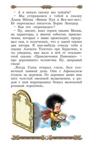 127
– А в какую сказку мы пойдём?
– Мы отправимся с тобой в сказку
А
,
лана Ми
,
лна «Винни Пух и Все-все-все».
Её пересказал писатель Борис Заходер.
– Как это «пересказал»?
– Ну, значит, взял героев сказки Милна,
их характеры, а многие события, приклю-
чения, которые с ними происходят, приду-
мал сам, и получилось, что у одной сказки
два автора. Я как-нибудь отведу тебя в
сказку Алексея Толстого про Буратино, и
ты увидишь, как мало в ней от итальян-
ской сказки «Приключения Пиноккио» –
про деревянного человечка. Ну, закрывай
глаза!
...Когда Саша открыл глаза, был сол-
нечный зимний день. Они с Афанасием
стояли за деревом. По дорожке мимо них
шёл толстый смешной медвежонок, а ря-
дом с ним вприпрыжку бежал маленький
розовый поросёнок...
 