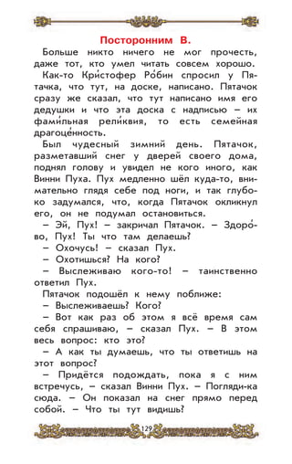 129
Посторонним В.
Больше никто ничего не мог прочесть,
даже тот, кто умел читать совсем хорошо.
Как-то Кри’стофер Ро’бин спросил у Пя-
тачка, что тут, на доске, написано. Пятачок
сразу же сказал, что тут написано имя его
дедушки и что эта доска с надписью – их
фами’льная рели’квия, то есть семейная
драгоце’нность.
Был чудесный зимний день. Пятачок,
разметавший снег у дверей своего дома,
поднял голову и увидел не кого иного, как
Винни Пуха. Пух медленно шёл куда-то, вни-
мательно глядя себе под ноги, и так глубо-
ко задумался, что, когда Пятачок окликнул
его, он не подумал остановиться.
– Эй, Пух! – закричал Пятачок. – Здоро’-
во, Пух! Ты что там делаешь?
– Охочусь! – сказал Пух.
– Охотишься? На кого?
– Выслеживаю кого-то! – таинственно
ответил Пух.
Пятачок подошёл к нему поближе:
– Выслеживаешь? Кого?
– Вот как раз об этом я всё время сам
себя спрашиваю, – сказал Пух. – В этом
весь вопрос: кто это?
– А как ты думаешь, что ты ответишь на
этот вопрос?
– Придётся подождать, пока я с ним
встречусь, – сказал Винни Пух. – Погляди-ка
сюда. – Он показал на снег прямо перед
собой. – Что ты тут видишь?
 