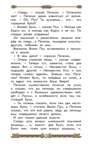 130
– Следы, – сказал Пятачок. – Отпечатки
лап! – Пятачок даже взвизгнул от волне-
ния. – Ой, Пух! Ты думаешь... это... это
страшный Бу
,
ка?!
– Может быть, – сказал Пух. – Иногда как
будто он, а иногда как будто и не он. По
следам разве угадаешь?
Он замолчал и решительно зашагал впе-
рёд по следу, а Пятачок, помедлив минутку-
другую, побежал за ним.
Внезапно Винни Пух остановился и нагнул-
ся к земле.
– В чём дело? – спросил Пятачок.
– Очень странная вещь, – сказал медве-
жонок. – Теперь тут, кажется, стало два
зверя. Вот к этому – Неизвестно Кому –
подошёл другой – Неизвестно Кто, и они
теперь гуляют вдвоём. Знаешь что, Пята-
чок? Может быть, ты пойдёшь со мной, а
то вдруг это окажутся Злые Звери?
Пятачок мужественно почесал за ухом
и сказал, что до пятницы он совершенно
свободен и с большим удовольствием пой-
дёт с Пухом, в особенности если там на-
стоящий Бука.
– Ты хочешь сказать, если там два насто-
ящих Буки, – уточнил Винни Пух, а Пятачок
сказал, что это всё равно, ведь до пятницы
ему совершенно нечего делать.
И они пошли дальше вместе.
Следы шли вокруг маленькой ольховой
рощицы... и, значит, два Буки, если это
были они, тоже шли вокруг рощицы, и,
 