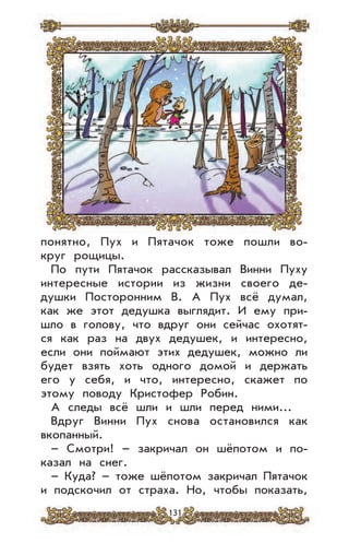 131
понятно, Пух и Пятачок тоже пошли во-
круг рощицы.
По пути Пятачок рассказывал Винни Пуху
интересные истории из жизни своего де-
душки Посторонним В. А Пух всё думал,
как же этот дедушка выглядит. И ему при-
шло в голову, что вдруг они сейчас охотят-
ся как раз на двух дедушек, и интересно,
если они поймают этих дедушек, можно ли
будет взять хоть одного домой и держать
его у себя, и что, интересно, скажет по
этому поводу Кристофер Робин.
А следы всё шли и шли перед ними...
Вдруг Винни Пух снова остановился как
вкопанный.
– Смотри! – закричал он шёпотом и по-
казал на снег.
– Куда? – тоже шёпотом закричал Пятачок
и подскочил от страха. Но, чтобы показать,
 