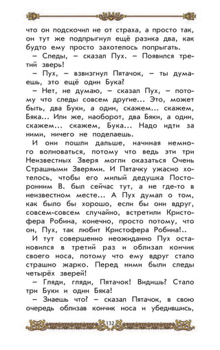 132
что он подскочил не от страха, а просто так,
он тут же подпрыгнул ещё разика два, как
будто ему просто захотелось попрыгать.
– Следы, – сказал Пух. – Появился тре-
тий зверь!
– Пух, – взвизгнул Пятачок, – ты дума-
ешь, это ещё один Бука?
– Нет, не думаю, – сказал Пух, – пото-
му что следы совсем другие... Это, может
быть, два Буки, а один, скажем... скажем,
Бяка... Или же, наоборот, два Бяки, а один,
скажем... скажем, Бука... Надо идти за
ними, ничего не поделаешь.
И они пошли дальше, начиная немно-
го волноваться, потому что ведь эти три
Неизвестных Зверя могли оказаться Очень
Страшными Зверями. И Пятачку ужасно хо-
телось, чтобы его милый дедушка Посто-
ронним В. был сейчас тут, а не где-то в
неизвестном месте... А Пух думал о том,
как было бы хорошо, если бы они вдруг,
совсем-совсем случайно, встретили Кристо-
фера Робина, конечно, просто потому, что
он, Пух, так любит Кристофера Робина!..
И тут совершенно неожиданно Пух оста-
новился в третий раз и облизал кончик
своего носа, потому что ему вдруг стало
страшно жарко. Перед ними были следы
четырёх зверей!
– Гляди, гляди, Пятачок! Видишь? Стало
три Буки и один Бяка!
– Знаешь что? – сказал Пятачок, в свою
очередь облизав кончик носа и убедившись,
 