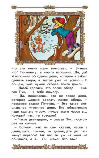 133
что это очень мало помогает. – Знаешь
что? По-моему, я что-то вспомнил. Да, да!
Я вспомнил об одном деле, которое я забыл
сделать вчера, а завтра уже не успею... В
общем, мне нужно скорее пойти домой.
– Давай сделаем это после обеда, – ска-
зал Пух, – я тебе помогу.
– Да, понимаешь, это не такое дело,
которое можно сделать после обеда, –
поскорее сказал Пятачок. – Это такое спе-
циальное утреннее дело. Его обязательно
надо сделать утром, лучше всего часов в...
Который час, ты говорил?
– Часов двенадцать, – сказал Пух, посмот-
рев на солнце.
– Вот-вот, как ты сам сказал, часов в
двенадцать. Точнее, от двенадцати до пяти
минут первого! Так что ты уж на меня не
обижайся, а я... Ой, мама! Кто там?
 