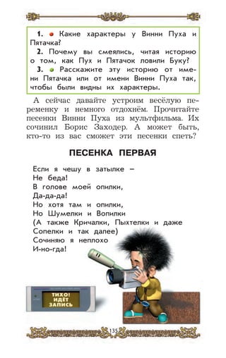 135
А сейчас давайте устроим весёлую пе-
ременку и немного отдохнём. Прочитайте
песенки Винни Пуха из мультфильма. Их
сочинил Борис Заходер. А может быть,
кто-то из вас сможет эти песенки спеть?
ПЕСЕНКА ПЕРВАЯ
Если я чешу в затылке –
Не беда!
В голове моей опилки,
Да-да-да!
Но хотя там и опилки,
Но Шумелки и Вопилки
(А также Кричалки, Пыхтелки и даже
Сопелки и так далее)
Сочиняю я неплохо
И-но-гда!
1. Какие характеры у Винни Пуха и
Пятачка?
2. Почему вы смеялись, читая историю
о том, как Пух и Пятачок ловили Буку?
3. Расскажите эту историю от име-
ни Пятачка или от имени Винни Пуха так,
чтобы были видны их характеры.
 
