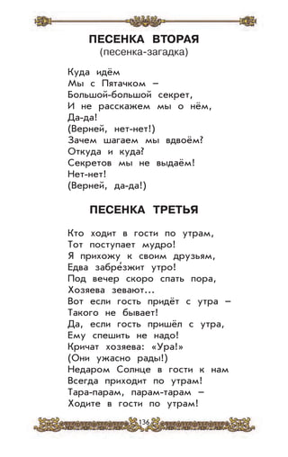 136
ПЕСЕНКА ВТОРАЯ
(песенка-загадка)
Куда идём
Мы с Пятачком –
Большой-большой секрет,
И не расскажем мы о нём,
Да-да!
(Верней, нет-нет!)
Зачем шагаем мы вдвоём?
Откуда и куда?
Секретов мы не выдаём!
Нет-нет!
(Верней, да-да!)
ПЕСЕНКА ТРЕТЬЯ
Кто ходит в гости по утрам,
Тот поступает мудро!
Я прихожу к своим друзьям,
Едва забре’зжит утро!
Под вечер скоро спать пора,
Хозяева зевают...
Вот если гость придёт с утра –
Такого не бывает!
Да, если гость пришёл с утра,
Ему спешить не надо!
Кричат хозяева: «Ура!»
(Они ужасно рады!)
Недаром Солнце в гости к нам
Всегда приходит по утрам!
Тара-парам, парам-тарам –
Ходите в гости по утрам!
 