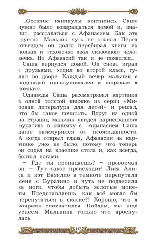 137
...Осенние каникулы кончились. Саше
нужно было возвращаться домой и, зна-
чит, расставаться с Афанасием. Как это
грустно! Мальчик чуть не плакал. Перед
отъездом он долго перебирал книги на
полках и тихонечко звал сказочного чело-
вечка. Но Афанасий так и не появился...
Саша вернулся домой. Он снова играл
с друзьями, ходил во второй класс, гу-
лял во дворе. Каждый вечер мальчик с
надеждой прислушивался к шорохам в
комнате.
Однажды Саша рассматривал картинки
в одной толстой книжке из серии «Ми-
ровая литература для детей» и решал,
что бы такое почитать. Вдруг на одной
из страниц мальчик увидел нарисованного
Буратино в обнимку с... Афанасием. Саша
даже зажмурился от неожиданности.
А когда открыл глаза, Афанасия на кар-
тинке уже не было, потому что теперь
он сидел на краешке стола и, как всегда,
болтал ногами.
– Где ты пропадаешь? – проворчал
он. – Тут такое происходит! Лиса Али-
са и кот Базилио в темноте перепутали
меня с Буратино и чуть не подвесили
за ноги, чтобы добыть золотые моне-
ты. Представляешь, как всё могло бы
перепутаться в сказке?! Хорошо, что я
вовремя спохватился. Пойдём, мы ещё
успеем, Мальвина только что просну-
лась.
 