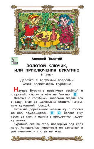 138
Алексей Толсто
,
й
ЗОЛОТОЙ КЛЮЧИК,
ИЛИ ПРИКЛЮЧЕНИЯ БУРАТИНО
(главы)
Девочка с голубыми волосами
хочет воспитывать Буратино
Наутро Буратино проснулся весёлый и
здоровый, как ни в чём не бывало. В
Девочка с голубыми волосами ждала его
в саду, сидя за маленьким столом, накры-
тым кукольной посудой.
Оглянула деревянного мальчишку с головы
до ног, поморщилась. В О Велела ему
сесть за стол и налила в крошечную чашеч-
ку какао.
Буратино сел за стол, подвернув под себя
ногу. Миндальные пирожные он запихивал в
рот целиком и глотал не жуя.
 