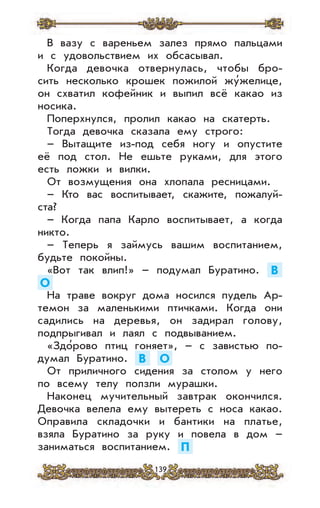 139
В вазу с вареньем залез прямо пальцами
и с удовольствием их обсасывал.
Когда девочка отвернулась, чтобы бро-
сить несколько крошек пожилой жу’желице,
он схватил кофейник и выпил всё какао из
носика.
Поперхнулся, пролил какао на скатерть.
Тогда девочка сказала ему строго:
– Вытащите из-под себя ногу и опустите
её под стол. Не ешьте руками, для этого
есть ложки и вилки.
От возмущения она хлопала ресницами.
– Кто вас воспитывает, скажите, пожалуй-
ста?
– Когда папа Карло воспитывает, а когда
никто.
– Теперь я займусь вашим воспитанием,
будьте покойны.
«Вот так влип!» – подумал Буратино. В
О
На траве вокруг дома носился пудель Ар-
темон за маленькими птичками. Когда они
садились на деревья, он задирал голову,
подпрыгивал и лаял с подвыванием.
«Здо’рово птиц гоняет», – с завистью по-
думал Буратино. В О
От приличного сидения за столом у него
по всему телу ползли мурашки.
Наконец мучительный завтрак окончился.
Девочка велела ему вытереть с носа какао.
Оправила складочки и бантики на платье,
взяла Буратино за руку и повела в дом –
заниматься воспитанием. П
 